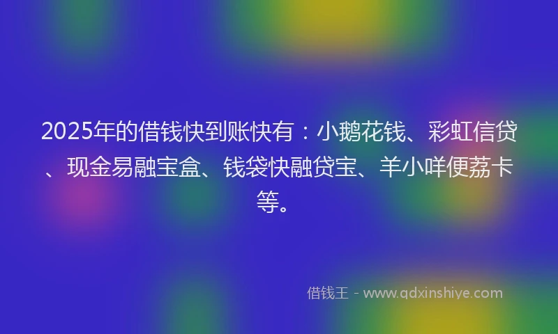 2025年的借钱快到账快有：小鹅花钱、彩虹信贷、现金易融宝盒、钱袋快融贷宝、羊小咩便荔卡等。