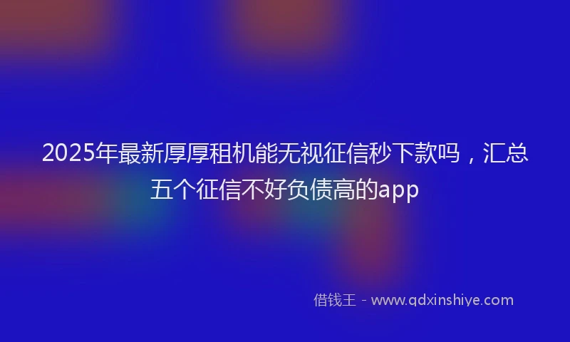 2025年最新厚厚租机能无视征信秒下款吗，汇总五个征信不好负债高的app