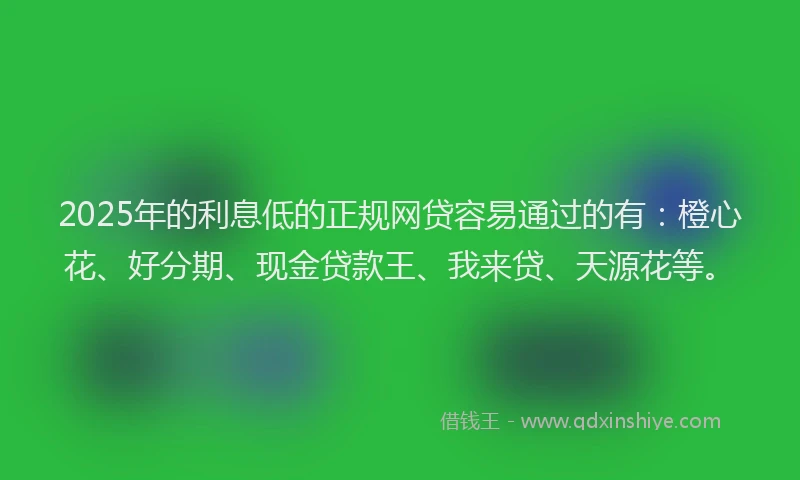 2025年的利息低的正规网贷容易通过的有：橙心花、好分期、现金贷款王、我来贷、天源花等。