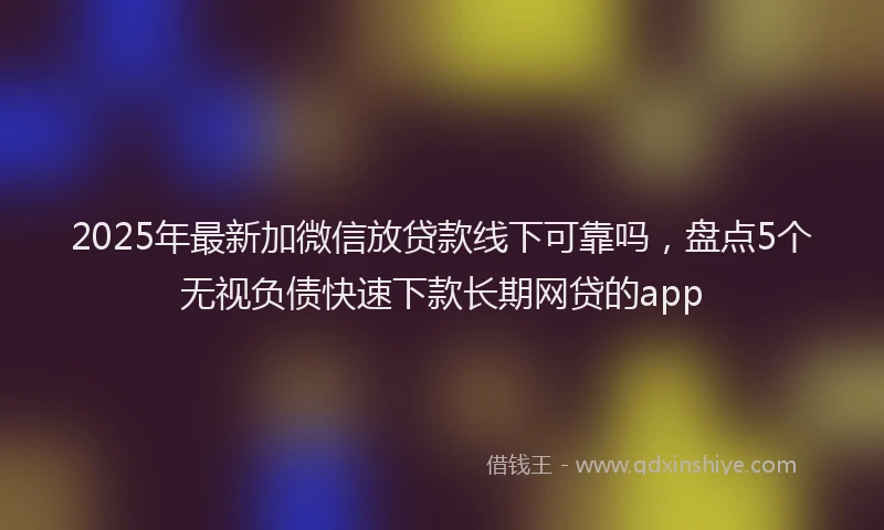 2025年最新加微信放贷款线下可靠吗，盘点5个无视负债快速下款长期网贷的app