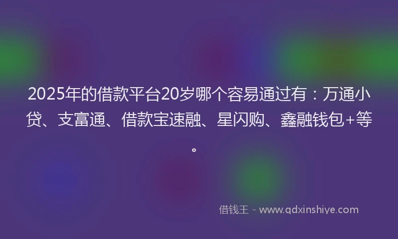2025年的借款平台20岁哪个容易通过有：万通小贷、支富通、借款宝速融、星闪购、鑫融钱包+等。
