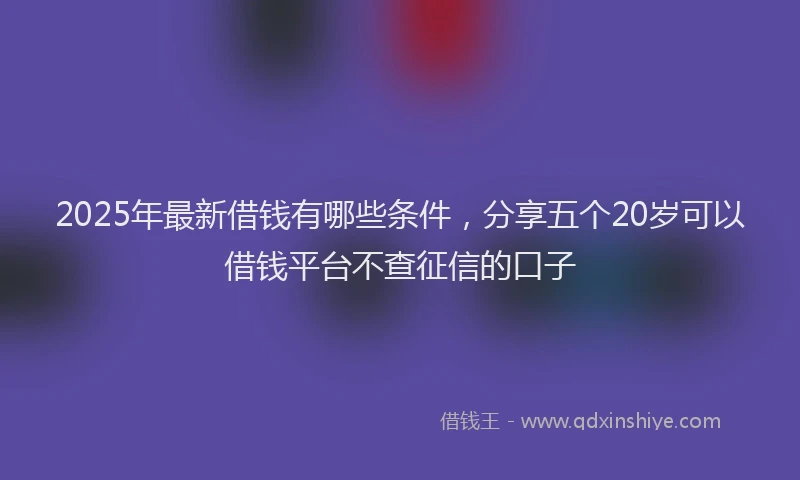 2025年最新借钱有哪些条件，分享五个20岁可以借钱平台不查征信的口子