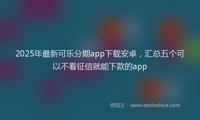 2025年最新可乐分期app下载安卓，汇总五个可以不看征信就能下款的app