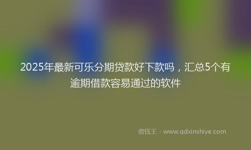 2025年最新可乐分期贷款好下款吗，汇总5个有逾期借款容易通过的软件