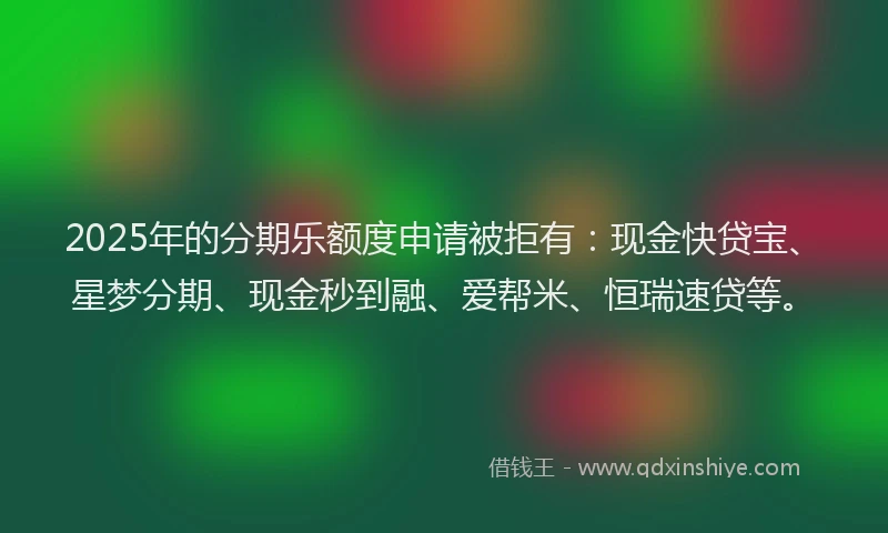 2025年的分期乐额度申请被拒有：现金快贷宝、星梦分期、现金秒到融、爱帮米、恒瑞速贷等。