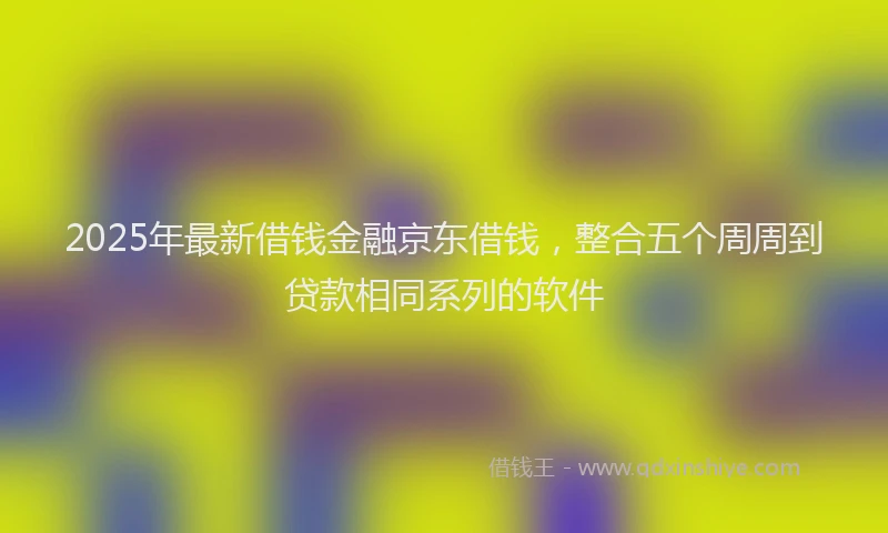 2025年最新借钱金融京东借钱，整合五个周周到贷款相同系列的软件