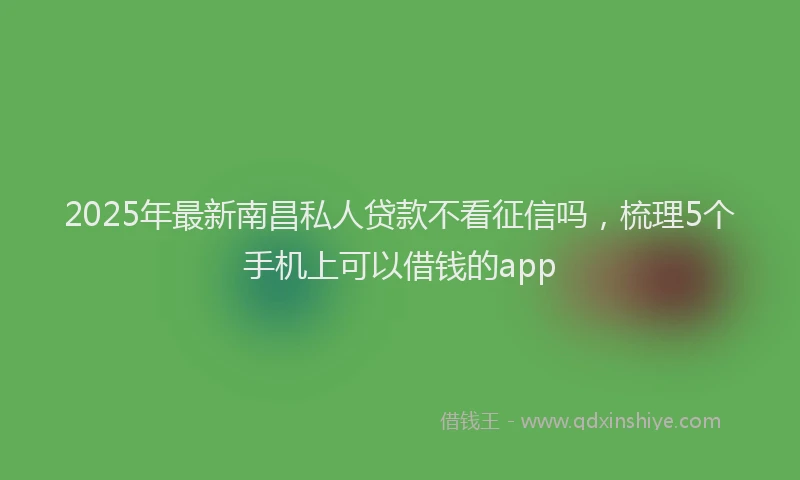 2025年最新南昌私人贷款不看征信吗，梳理5个手机上可以借钱的app