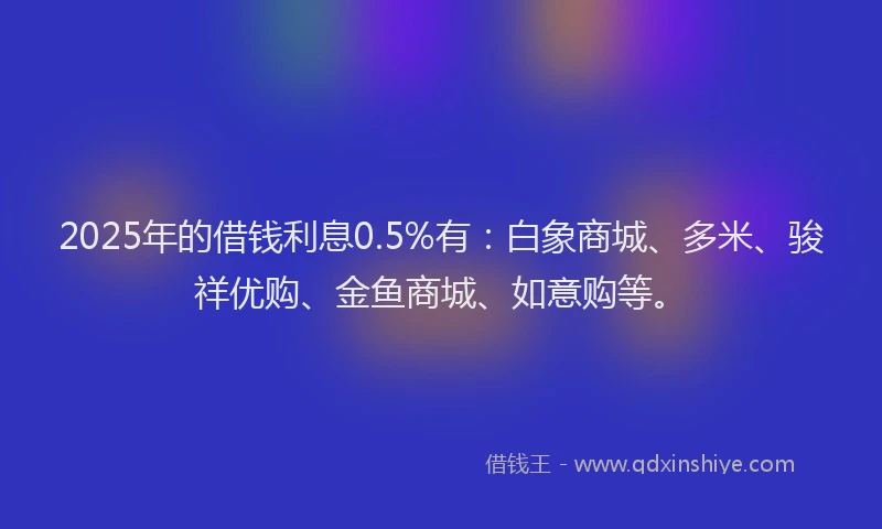 2025年的借钱利息0.5%有：白象商城、多米、骏祥优购、金鱼商城、如意购等。