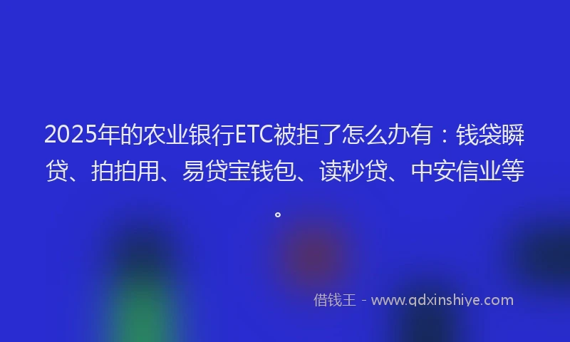 2025年的农业银行ETC被拒了怎么办有：钱袋瞬贷、拍拍用、易贷宝钱包、读秒贷、中安信业等。