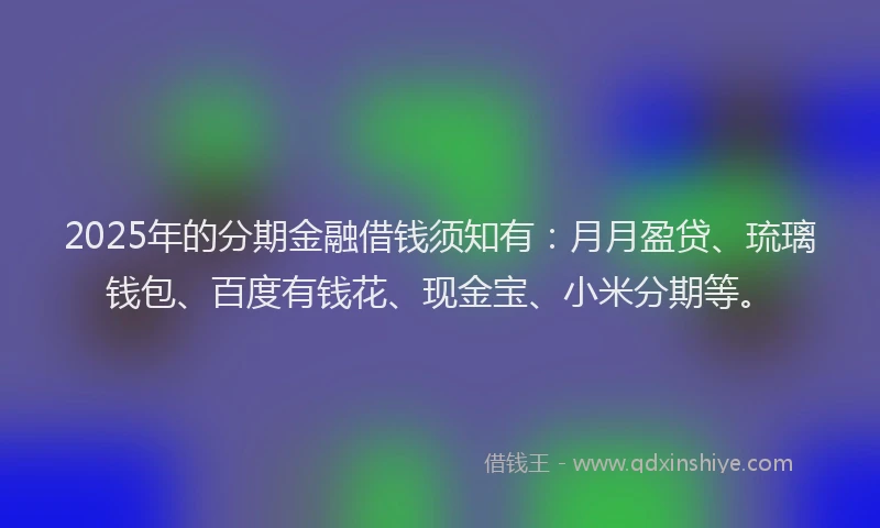 2025年的分期金融借钱须知有：月月盈贷、琉璃钱包、百度有钱花、现金宝、小米分期等。