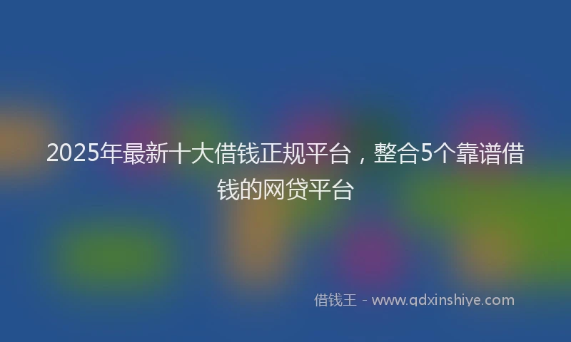 2025年最新十大借钱正规平台，整合5个靠谱借钱的网贷平台