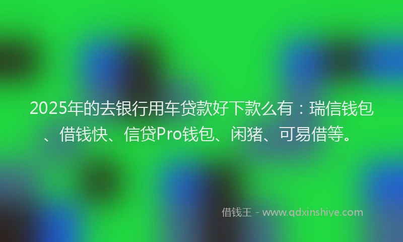 2025年的去银行用车贷款好下款么有：瑞信钱包、借钱快、信贷Pro钱包、闲猪、可易借等。