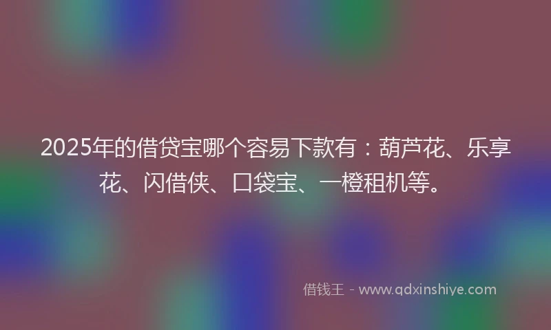 2025年的借贷宝哪个容易下款有：葫芦花、乐享花、闪借侠、口袋宝、一橙租机等。