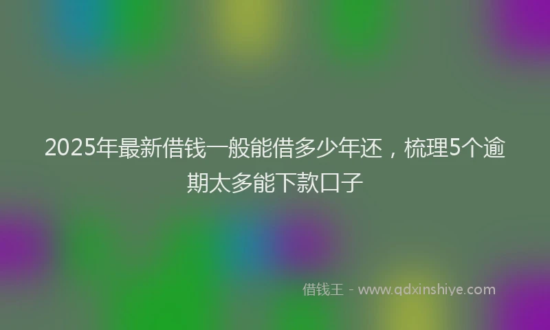 2025年最新借钱一般能借多少年还，梳理5个逾期太多能下款口子