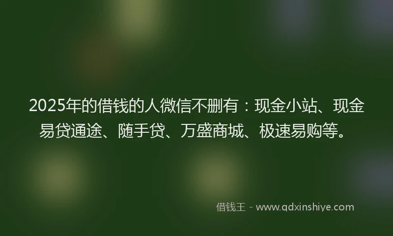2025年的借钱的人微信不删有：现金小站、现金易贷通途、随手贷、万盛商城、极速易购等。