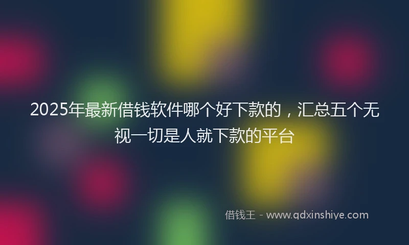 2025年最新借钱软件哪个好下款的，汇总五个无视一切是人就下款的平台