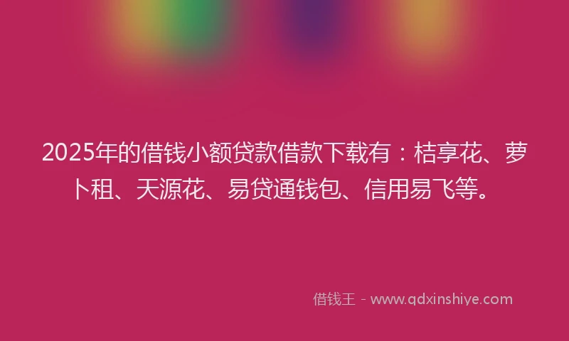 2025年的借钱小额贷款借款下载有：桔享花、萝卜租、天源花、易贷通钱包、信用易飞等。