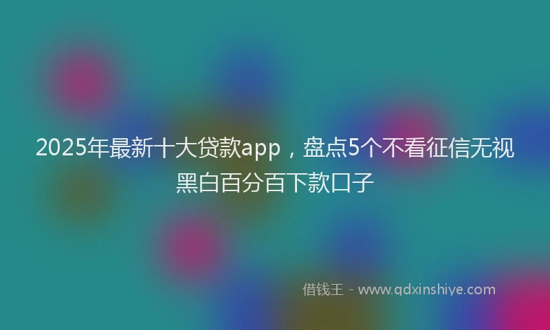 2025年最新十大贷款app，盘点5个不看征信无视黑白百分百下款口子