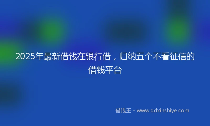 2025年最新借钱在银行借，归纳五个不看征信的借钱平台