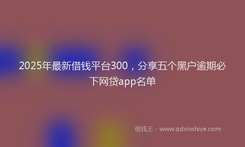 2025年最新借钱平台300，分享五个黑户逾期必下网贷app名单
