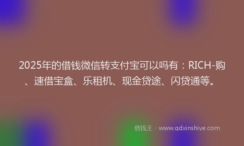 2025年的借钱微信转支付宝可以吗有：RICH-购、速借宝盒、乐租机、现金贷途、闪贷通等。