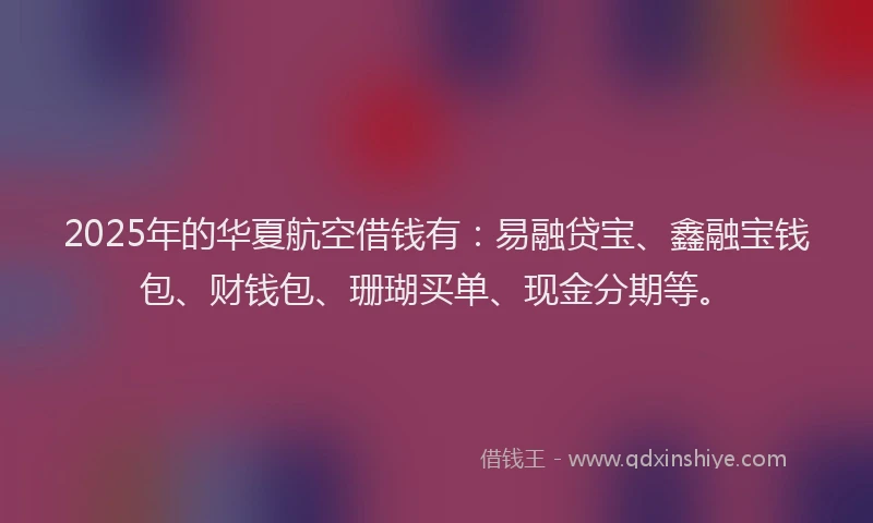 2025年的华夏航空借钱有：易融贷宝、鑫融宝钱包、财钱包、珊瑚买单、现金分期等。