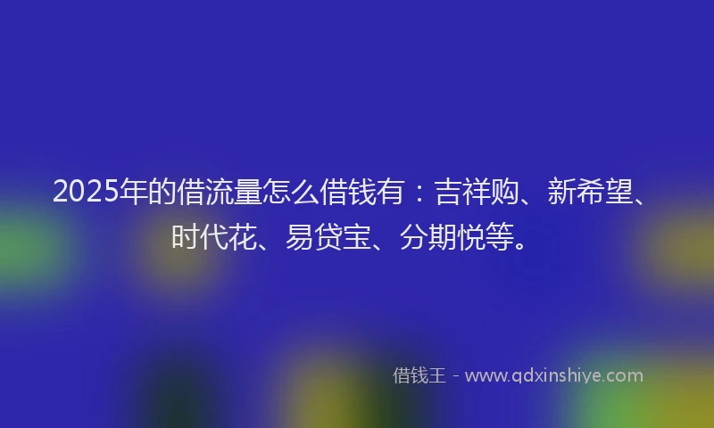 2025年的借流量怎么借钱有：吉祥购、新希望、时代花、易贷宝、分期悦等。