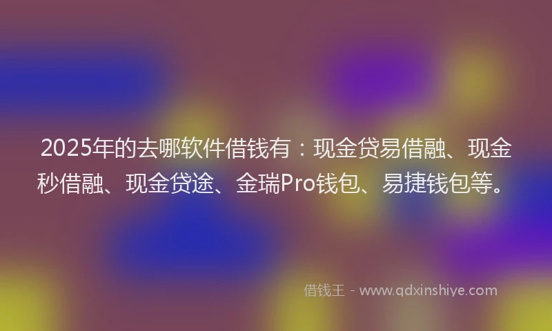 2025年的去哪软件借钱有：现金贷易借融、现金秒借融、现金贷途、金瑞Pro钱包、易捷钱包等。