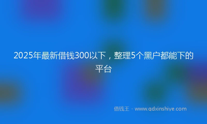 2025年最新借钱300以下，整理5个黑户都能下的平台