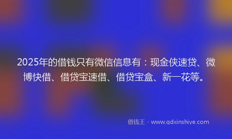 2025年的借钱只有微信信息有：现金侠速贷、微博快借、借贷宝速借、借贷宝盒、新一花等。