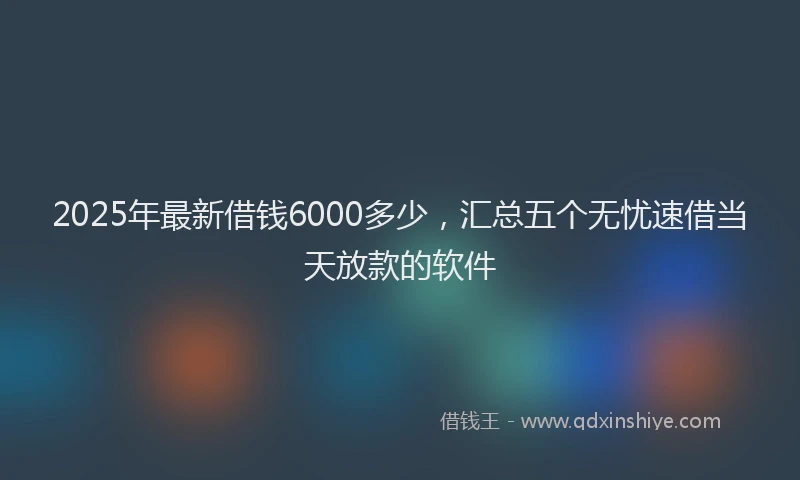 2025年最新借钱6000多少，汇总五个无忧速借当天放款的软件