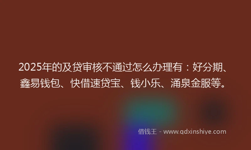 2025年的及贷审核不通过怎么办理有：好分期、鑫易钱包、快借速贷宝、钱小乐、涌泉金服等。