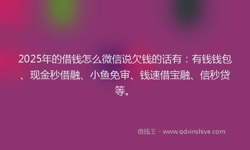 2025年的借钱怎么微信说欠钱的话有：有钱钱包、现金秒借融、小鱼免审、钱速借宝融、信秒贷等。