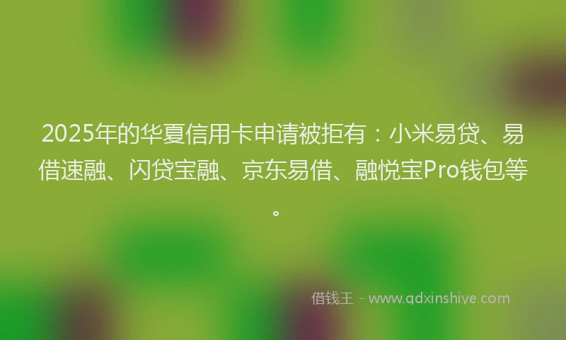 2025年的华夏信用卡申请被拒有：小米易贷、易借速融、闪贷宝融、京东易借、融悦宝Pro钱包等。