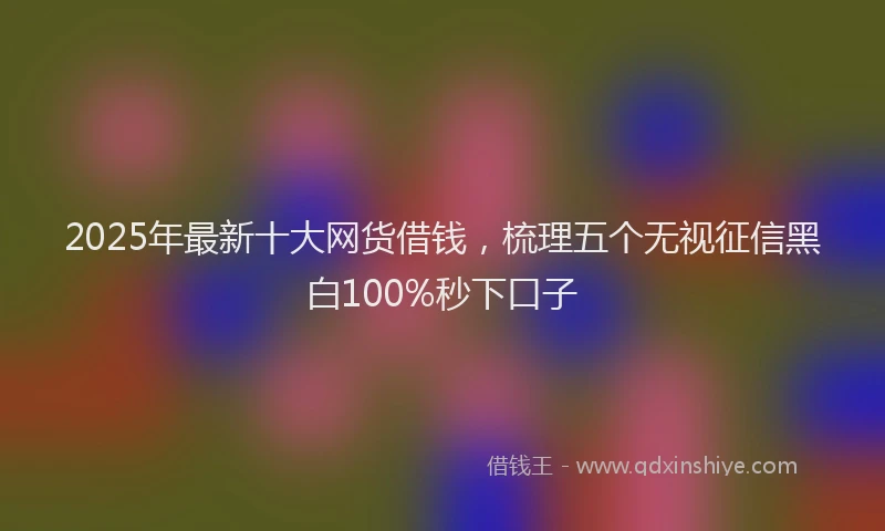 2025年最新十大网货借钱，梳理五个无视征信黑白100%秒下口子