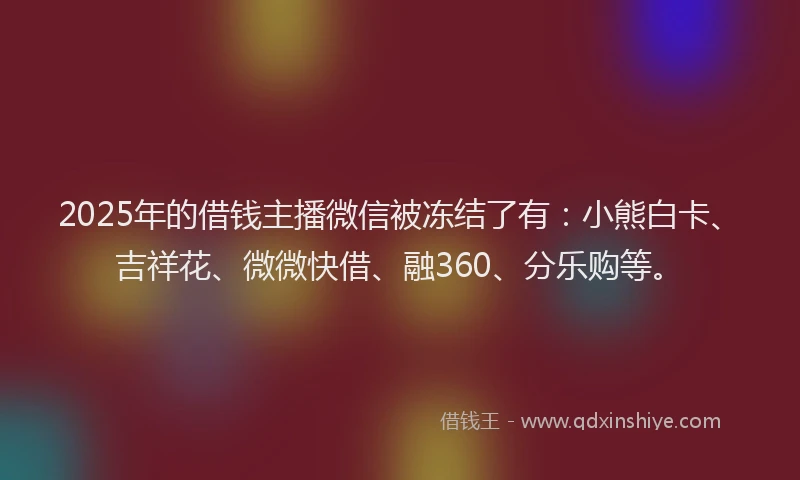 2025年的借钱主播微信被冻结了有：小熊白卡、吉祥花、微微快借、融360、分乐购等。