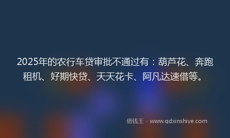 2025年的农行车贷审批不通过有：葫芦花、奔跑租机、好期快贷、天天花卡、阿凡达速借等。