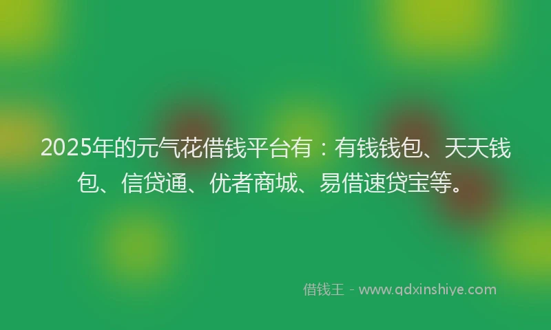 2025年的元气花借钱平台有：有钱钱包、天天钱包、信贷通、优者商城、易借速贷宝等。