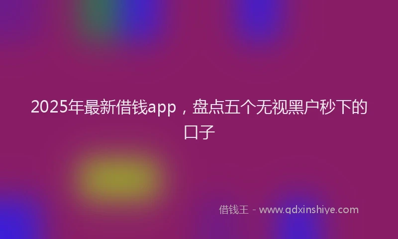 2025年最新借钱app，盘点五个无视黑户秒下的口子
