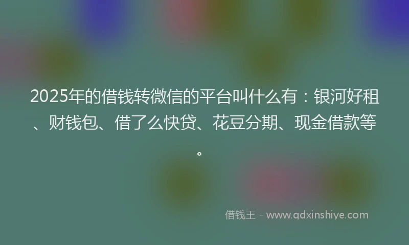 2025年的借钱转微信的平台叫什么有：银河好租、财钱包、借了么快贷、花豆分期、现金借款等。