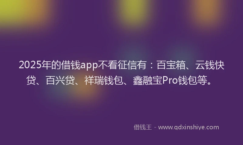 2025年的借钱app不看征信有：百宝箱、云钱快贷、百兴贷、祥瑞钱包、鑫融宝Pro钱包等。
