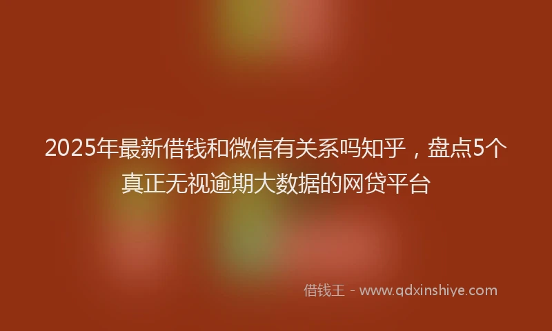 2025年最新借钱和微信有关系吗知乎，盘点5个真正无视逾期大数据的网贷平台