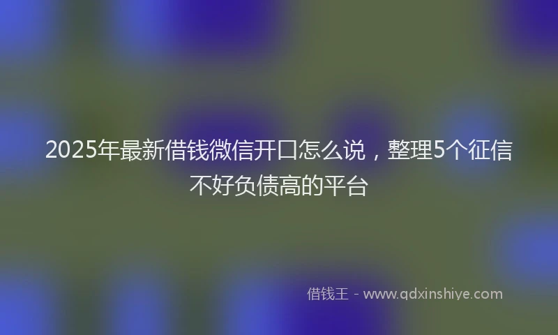 2025年最新借钱微信开口怎么说，整理5个征信不好负债高的平台
