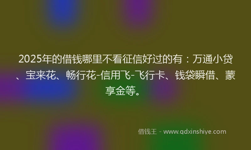 2025年的借钱哪里不看征信好过的有：万通小贷、宝来花、畅行花-信用飞-飞行卡、钱袋瞬借、蒙享金等。