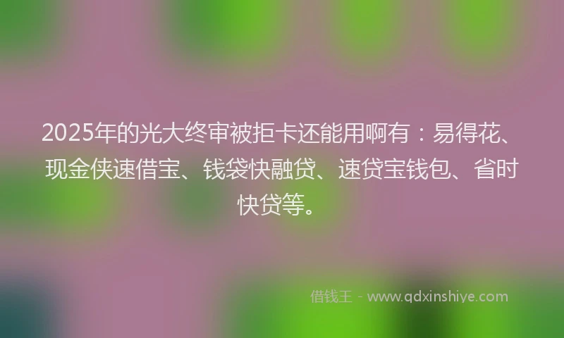 2025年的光大终审被拒卡还能用啊有：易得花、现金侠速借宝、钱袋快融贷、速贷宝钱包、省时快贷等。