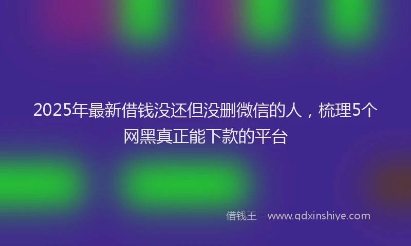 2025年最新借钱没还但没删微信的人，梳理5个网黑真正能下款的平台