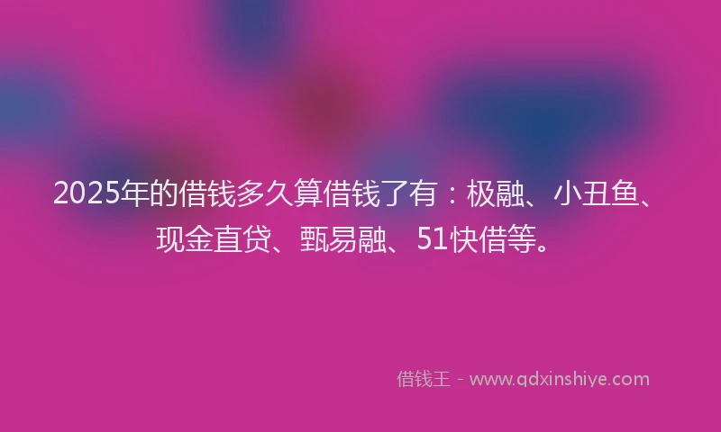 2025年的借钱多久算借钱了有：极融、小丑鱼、现金直贷、甄易融、51快借等。