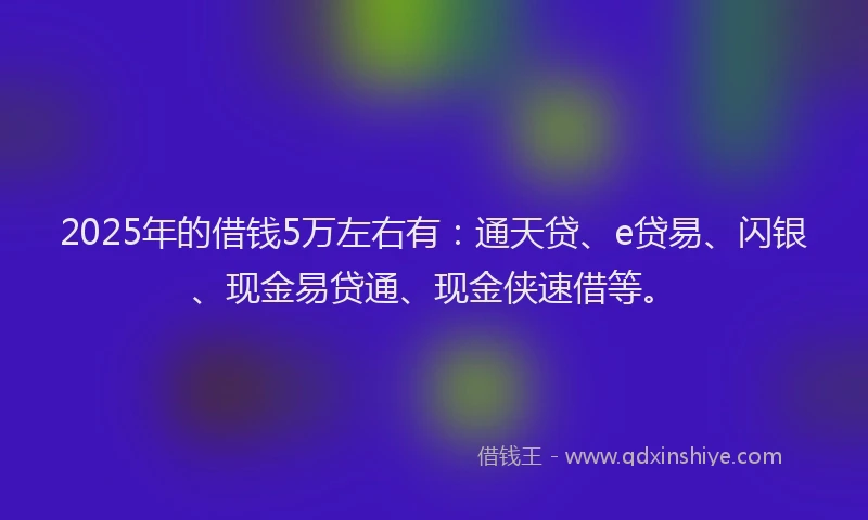 2025年的借钱5万左右有：通天贷、e贷易、闪银、现金易贷通、现金侠速借等。