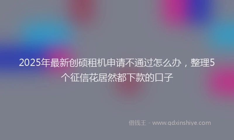 2025年最新创硕租机申请不通过怎么办，整理5个征信花居然都下款的口子
