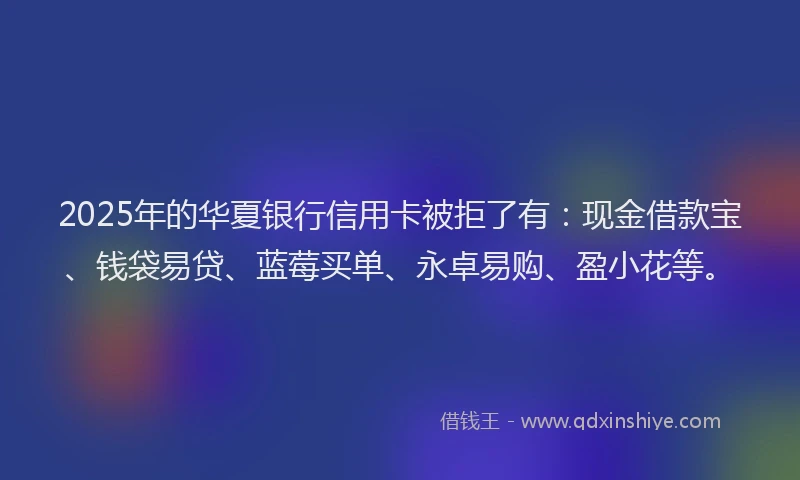2025年的华夏银行信用卡被拒了有：现金借款宝、钱袋易贷、蓝莓买单、永卓易购、盈小花等。